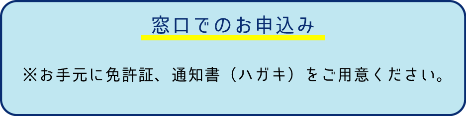 窓口でのお申込み
※お手元に免許証、通知書（ハガキ）をご用意ください。