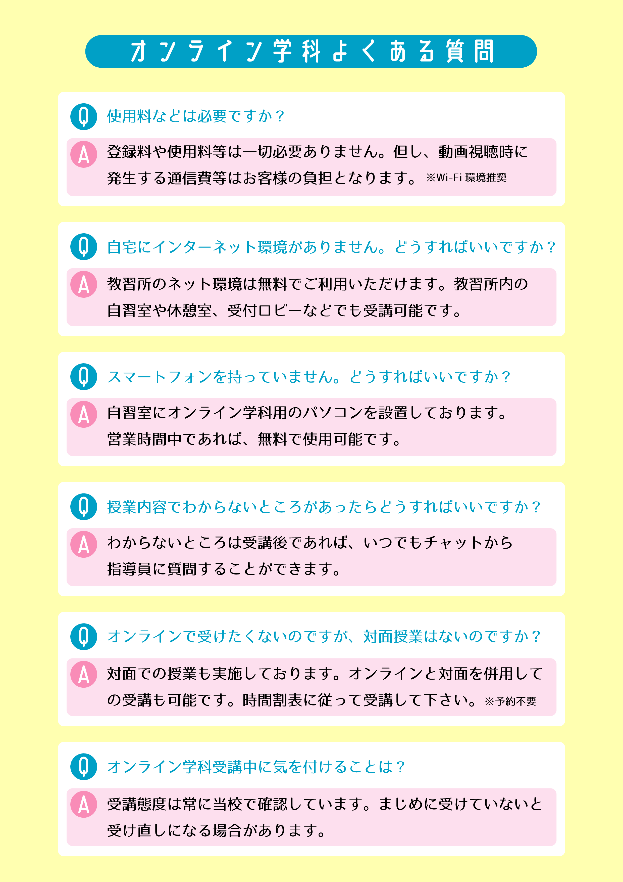 オンライン学科よくある質問
Q　使用料などは必要ですか
A　登録料や使用料等は一切必要ありません。但し、動画視聴時に発生する通信費等はお客様の負担と￥なります。※Wi-Fi環境推奨
Q　自宅にインターネット環境がありません。どうすればいいですか？
A　教習所のネット環境は無料で利用いただけます。教習所内の自習室や休憩室、受付ロビーなどでも受講可能です。
Q　スマートフォンを持っていません。どうすればいいですか？
A　自習室にオンライン学科用のパソコンを設置しております。営業時間中であれば無料で使用可能です。
Q　授業内容でわからないところがあったらどうすればいいですか？
Aわからないところは受講後であれば、いつでもチャットから指導員に質問することができます。
Q　オンラインで受けたくないのですが、対面授業はないのですか？
対面での授業も実施しております。オンラインと対面を併用しての受講も可能です。時間割表に従って受講してください※予約不要
Q　オンライン学科受講中に気を付けることは？
A　受講態度は常に当校で確認しています。まじめに受けていないと受けなおしになる場合があります。