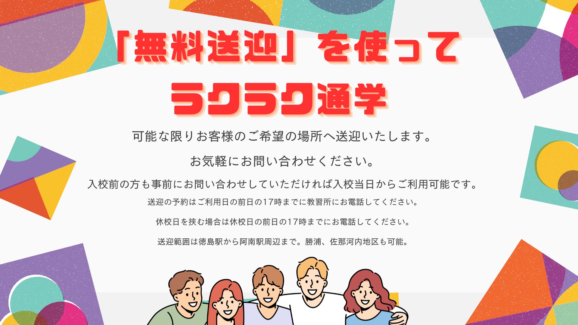 「無料送迎」を使ってラクラク通学
可能な限りお客様のご希望の場所に送迎いたします。
お気軽にお問い合わせください。
入校前の方も事前にお問い合わせしていただければ、入校当日からご利用可能です。
送迎の予約はご利用日の前日１７時までに教習所にお電話してください。
休校日を挟む場合は休校日の前日の１７時までにお電話してください。
送迎範囲は徳島駅から阿南駅周辺まで。勝浦、佐那河内地区も可能