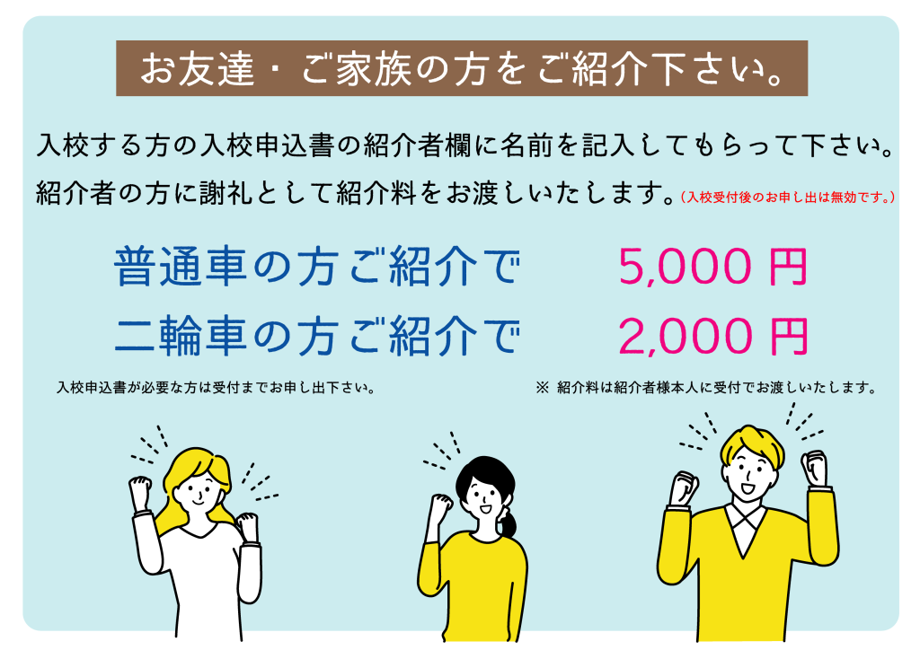 お友達・ご家族の方をご紹介ください。
入校する方の入校申込書の紹介者欄に名前を記入してもらってください。
紹介者の方に謝礼として紹介料をお渡しいたします。
（入校受付後のお申し出は無効です。）
普通車の方ご紹介で５０００円
二輪車の方ご紹介で２０００円
入校申込書が必要な方は受付までお申し出下さい。
紹介料は紹介者様本人に受付でお渡しいたします。